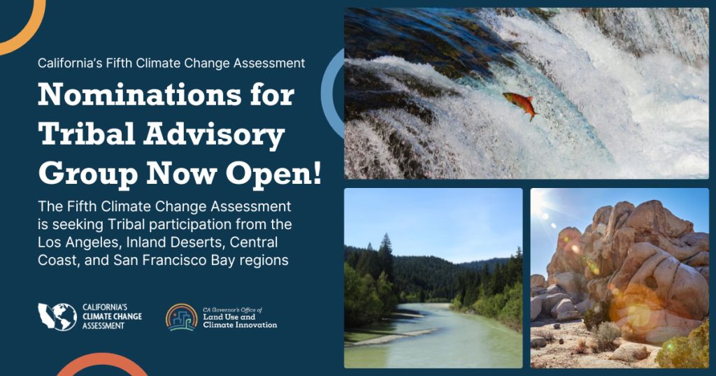 California’s Fifth Climate Change Assessment: Nominations for Tribal Advisory Group Now Open! The Climate Change Assessment is seeking Tribal participation from the Los Angeles, Inland Deserts, Central Coast, and San Francisco Bay regions. There are 3 images in a grid: A red salmon jumping in stream, a river with redwood trees around it in Northern California, and a rock formation in Southern California.